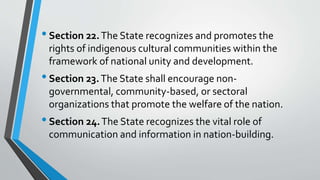 •Section 22.The State recognizes and promotes the
rights of indigenous cultural communities within the
framework of national unity and development.
•Section 23.The State shall encourage non-
governmental, community-based, or sectoral
organizations that promote the welfare of the nation.
•Section 24.The State recognizes the vital role of
communication and information in nation-building.
 