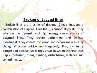 Broken or Jagged lines
Broken lines are a series of dashes. Zigzag lines are a
combination of diagonal lines that connect at points. They
take on the dynamic and high energy characteristics of
diagonal lines. They create excitement and intense
movement. They convey confusion and nervousness as they
change direction quickly and frequently. They can imply
danger and destruction as they break down. Both these lines
imply confusion, chaos, tension, disturbance, violence and
sometimes, war.
 