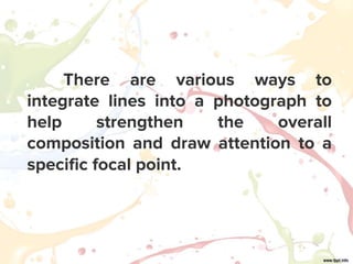 There are various ways to
integrate lines into a photograph to
help strengthen the overall
composition and draw attention to a
specific focal point.
 
