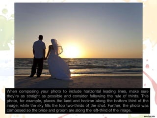 When composing your photo to include horizontal leading lines, make sure
they’re as straight as possible and consider following the rule of thirds. This
photo, for example, places the land and horizon along the bottom third of the
image, while the sky fills the top two-thirds of the shot. Further, the photo was
composed so the bride and groom are along the left-third of the image.
 