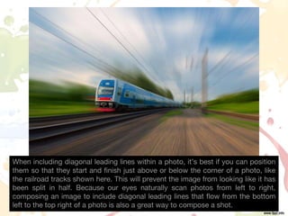 When including diagonal leading lines within a photo, it’s best if you can position
them so that they start and finish just above or below the corner of a photo, like
the railroad tracks shown here. This will prevent the image from looking like it has
been split in half. Because our eyes naturally scan photos from left to right,
composing an image to include diagonal leading lines that flow from the bottom
left to the top right of a photo is also a great way to compose a shot.
 