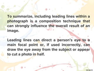 To summarize, including leading lines within a
photograph is a composition technique that
can strongly influence the overall result of an
image.
Leading lines can direct a person’s eye to a
main focal point or, if used incorrectly, can
draw the eye away from the subject or appear
to cut a photo in half.
 