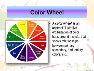 Color Wheel
• A color wheel is an
abstract illustrative
organization of color
hues around a circle, that
shows relationships
between primary,
secondary, and tertiary
colors, etc.
 