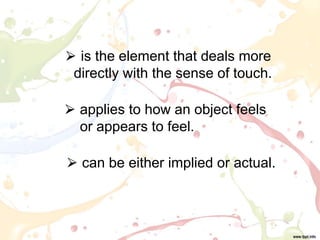⮚ can be either implied or actual.
⮚ is the element that deals more
directly with the sense of touch.
⮚ applies to how an object feels
or appears to feel.
 