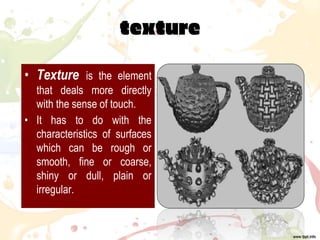 texture
• Texture is the element
that deals more directly
with the sense of touch.
• It has to do with the
characteristics of surfaces
which can be rough or
smooth, fine or coarse,
shiny or dull, plain or
irregular.
 