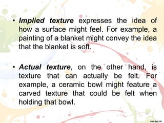• Implied texture expresses the idea of
how a surface might feel. For example, a
painting of a blanket might convey the idea
that the blanket is soft.
• Actual texture, on the other hand, is
texture that can actually be felt. For
example, a ceramic bowl might feature a
carved texture that could be felt when
holding that bowl.
 