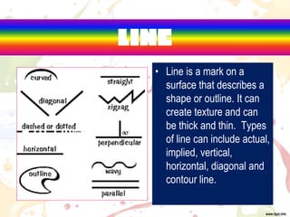 LINE
• Line is a mark on a
surface that describes a
shape or outline. It can
create texture and can
be thick and thin. Types
of line can include actual,
implied, vertical,
horizontal, diagonal and
contour line.
 