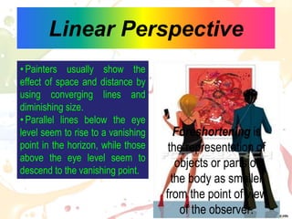 Linear Perspective
•Painters usually show the
effect of space and distance by
using converging lines and
diminishing size.
•Parallel lines below the eye
level seem to rise to a vanishing
point in the horizon, while those
above the eye level seem to
descend to the vanishing point.
Foreshortening is
the representation of
objects or parts of
the body as smaller
from the point of view
of the observer.
 