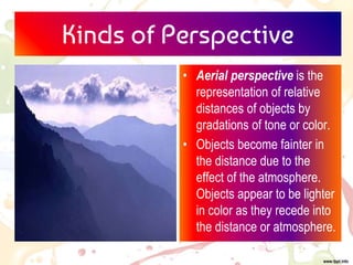 Kinds of Perspective
• Aerial perspective is the
representation of relative
distances of objects by
gradations of tone or color.
• Objects become fainter in
the distance due to the
effect of the atmosphere.
Objects appear to be lighter
in color as they recede into
the distance or atmosphere.
 