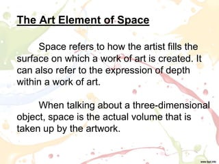 The Art Element of Space
Space refers to how the artist fills the
surface on which a work of art is created. It
can also refer to the expression of depth
within a work of art.
When talking about a three-dimensional
object, space is the actual volume that is
taken up by the artwork.
 