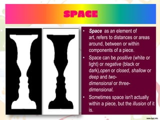 SPACE
• Space as an element of
art, refers to distances or areas
around, between or within
components of a piece.
• Space can be positive (white or
light) or negative (black or
dark),open or closed, shallow or
deep and two-
dimensional or three-
dimensional.
• Sometimes space isn't actually
within a piece, but the illusion of it
is.
 