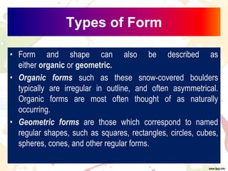 Types of Form
• Form and shape can also be described as
either organic or geometric.
• Organic forms such as these snow-covered boulders
typically are irregular in outline, and often asymmetrical.
Organic forms are most often thought of as naturally
occurring.
• Geometric forms are those which correspond to named
regular shapes, such as squares, rectangles, circles, cubes,
spheres, cones, and other regular forms.
 