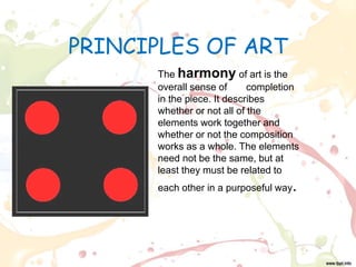 PRINCIPLES OF ART
The harmony of art is the
overall sense of completion
in the piece. It describes
whether or not all of the
elements work together and
whether or not the composition
works as a whole. The elements
need not be the same, but at
least they must be related to
each other in a purposeful way.
 