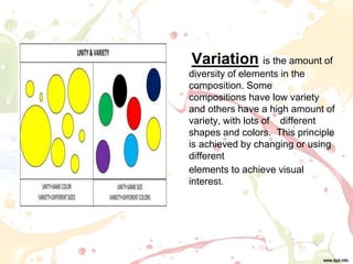 Variation is the amount of
diversity of elements in the
composition. Some
compositions have low variety
and others have a high amount of
variety, with lots of different
shapes and colors. This principle
is achieved by changing or using
different
elements to achieve visual
interest.
 