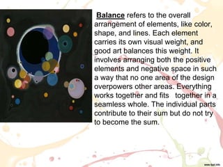 • Balance refers to the overall
arrangement of elements, like color,
shape, and lines. Each element
carries its own visual weight, and
good art balances this weight. It
involves arranging both the positive
elements and negative space in such
a way that no one area of the design
overpowers other areas. Everything
works together and fits together in a
seamless whole. The individual parts
contribute to their sum but do not try
to become the sum.
 