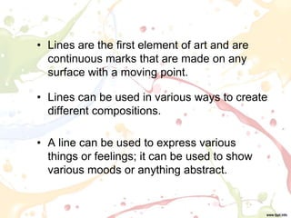 • Lines are the first element of art and are
continuous marks that are made on any
surface with a moving point.
• Lines can be used in various ways to create
different compositions.
• A line can be used to express various
things or feelings; it can be used to show
various moods or anything abstract.
 