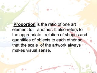 Proportion is the ratio of one art
element to another. It also refers to
the appropriate relation of shapes and
quantities of objects to each other so
that the scale of the artwork always
makes visual sense.
 