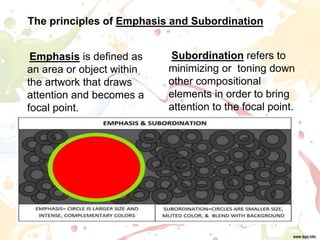 The principles of Emphasis and Subordination
Subordination refers to
minimizing or toning down
other compositional
elements in order to bring
attention to the focal point.
Emphasis is defined as
an area or object within
the artwork that draws
attention and becomes a
focal point.
 