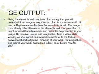 GE OUTPUT:
• Using the elements and principles of art as a guide, you will
create/paint an image or any sources of art in a canvass cloth. It
can be Representational or Non Representational art. The image
must clearly reflect the use of the elements and principles of art. It
is not required that all elements and principles be presented in your
image. Be creative, unique and imaginative. Take a video while
working on your output. In a word documents write the factual,
conventional and subjective meaning of your work. Put a signature
and submit your work( final edited video ) on or before Nov.16,
2021.
 
