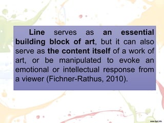 Line serves as an essential
building block of art, but it can also
serve as the content itself of a work of
art, or be manipulated to evoke an
emotional or intellectual response from
a viewer (Fichner-Rathus, 2010).
 