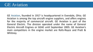 GE Aviation
GE Aviation, founded in 1917 is headquartered in Evendale, Ohio. GE
Aviation is among the top aircraft engine suppliers, and offers engines
for the majority of commercial aircraft. GE Aviation is part of the
General Electric. The division operated under the name of General
Electric Aircraft Engines or GEAE until September 2005. GE Aviation's
main competitors in the engine market are Rolls-Royce and Pratt &
Whitney.
 