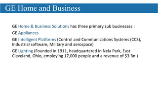 GE Home & Business Solutions has three primary sub businesses :
GE Appliances
GE Intelligent Platforms (Control and Communications Systems (CCS),
Industrial software, Military and aerospace)
GE Lighting (Founded in 1911, headquartered in Nela Park, East
Cleveland, Ohio, employing 17,000 people and a revenue of $3 Bn.)
GE Home and Business
 