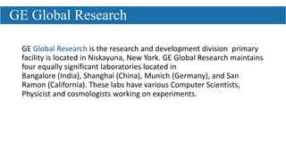 GE Global Research is the research and development division primary
facility is located in Niskayuna, New York. GE Global Research maintains
four equally significant laboratories located in
Bangalore (India), Shanghai (China), Munich (Germany), and San
Ramon (California). These labs have various Computer Scientists,
Physicist and cosmologists working on experiments.
GE Global Research
 