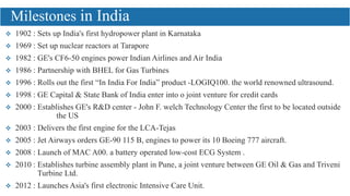  1902 : Sets up India's first hydropower plant in Karnataka
 1969 : Set up nuclear reactors at Tarapore
 1982 : GE's CF6-50 engines power Indian Airlines and Air India
 1986 : Partnership with BHEL for Gas Turbines
 1996 : Rolls out the first “In India For India” product -LOGIQ100. the world renowned ultrasound.
 1998 : GE Capital & State Bank of India enter into o joint venture for credit cards
 2000 : Establishes GE's R&D center - John F. welch Technology Center the first to be located outside
the US
 2003 : Delivers the first engine for the LCA-Tejas
 2005 : Jet Airways orders GE-90 115 B, engines to power its 10 Boeing 777 aircraft.
 2008 : Launch of MAC A00. a battery operated low-cost ECG System .
 2010 : Establishes turbine assembly plant in Pune, a joint venture between GE Oil & Gas and Triveni
Turbine Ltd.
 2012 : Launches Asia's first electronic Intensive Care Unit.
Milestones in India
 