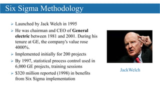  Launched by Jack Welch in 1995
 He was chairman and CEO of General
electric between 1981 and 2001. During his
tenure at GE, the company's value rose
4000%.
 Implemented initially for 200 projects
 By 1997, statistical process control used in
6,000 GE projects, training sessions
 $320 million reported (1998) in benefits
from Six Sigma implementation
Six Sigma Methodology
JackWelch
 