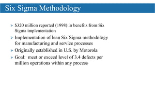  $320 million reported (1998) in benefits from Six
Sigma implementation
 Implementation of lean Six Sigma methodology
for manufacturing and service processes
 Originally established in U.S. by Motorola
 Goal: meet or exceed level of 3.4 defects per
million operations within any process
Six Sigma Methodology
 