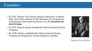 Founders :
In 1876, Thomas Alva Edison opened a laboratory in Menlo
Park, New Jersey and out of that laboratory, he invented one
of the greatest and useful inventions ever, the incandescent
electric lamp.
In 1878, Thomas Edison founded the Edison General Electric
Company.
By 1890, Edison established the Edison General Electric
Company by bringing his various businesses together.
Thomas Alva Edition
 