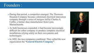 During that period, a competitor emerged. The Thomson-
Houston Company became a dominant electrical innovation
company through a series of mergers led by Charles A.
Coffin, a former shoe manufacturer from Lynn,
Massachusetts.
As both businesses expanded, it had become increasingly
difficult for either company to produce complete electrical
installations relying solely on their own patents and
technologies.
In 1892, the two companies combined. They called the new
organization the “General Electric Company”.
Founders :
 