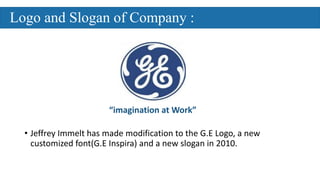 • Jeffrey Immelt has made modification to the G.E Logo, a new
customized font(G.E Inspira) and a new slogan in 2010.
“imagination at Work”
Logo and Slogan of Company :
 