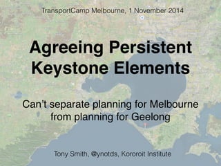 Agreeing Persistent
Keystone Elements
Can’t separate planning for Melbourne
from planning for Geelong
TransportCamp Melbourne, 1 November 2014
Tony Smith, @ynotds, Kororoit Institute
 