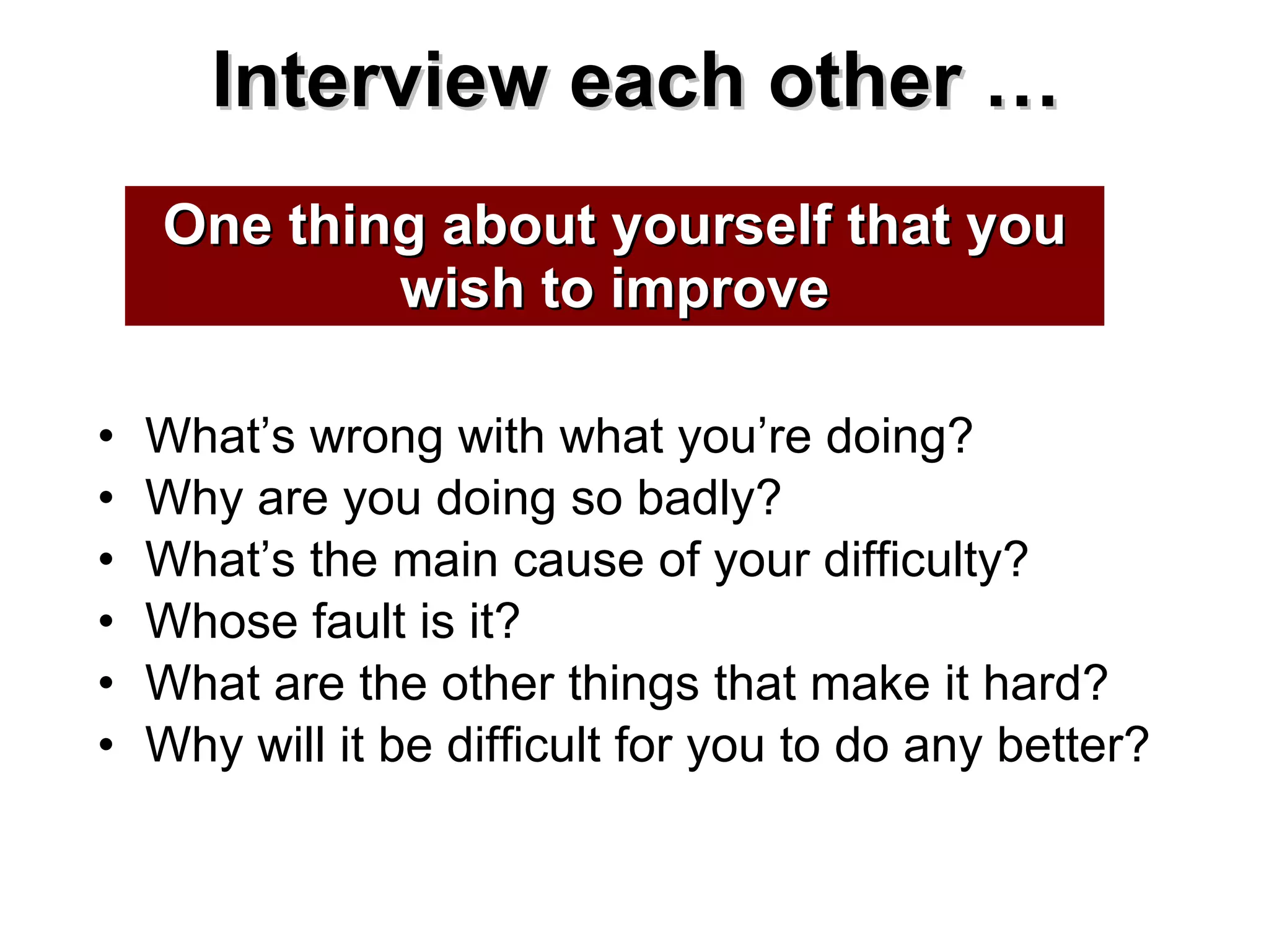 Interview each other … What’s wrong with what you’re doing? Why are you doing so badly? What’s the main cause of your difficulty? Whose fault is it? What are the other things that make it hard? Why will it be difficult for you to do any better? One thing about yourself that you wish to improve 