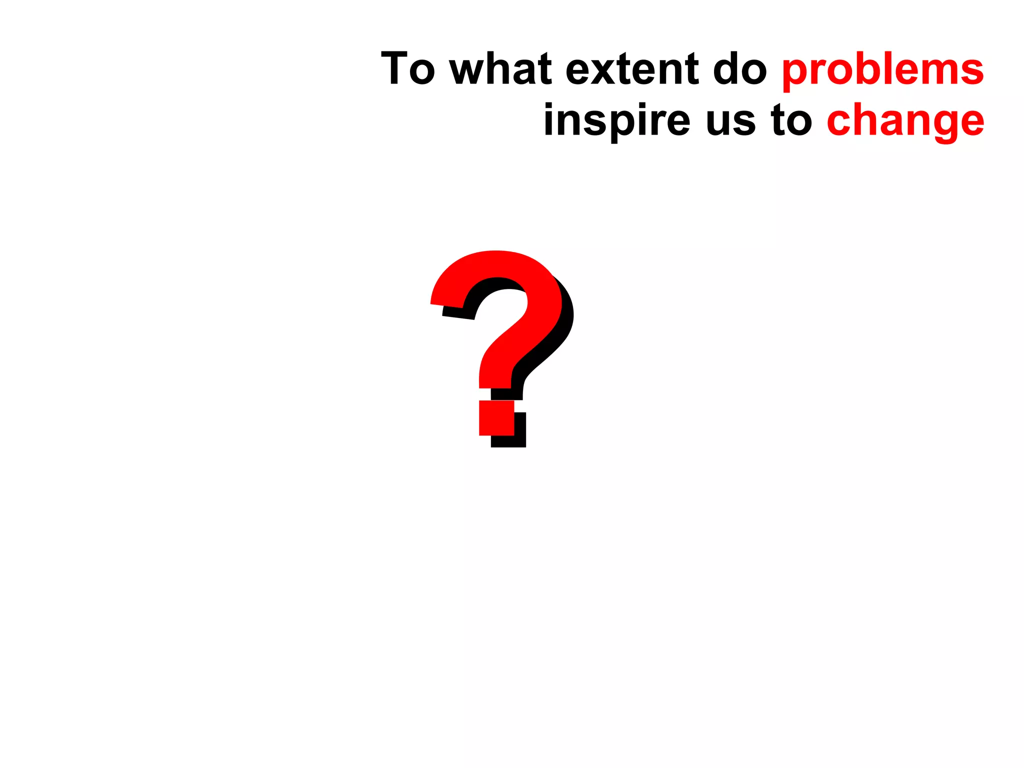 ? To what extent do  problems  inspire us to  change 