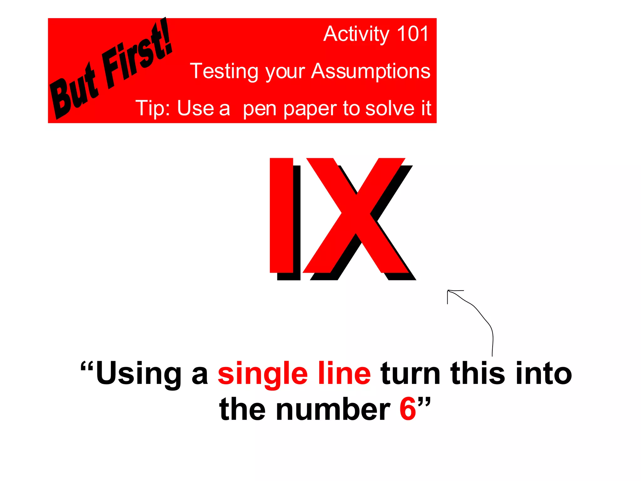 IX “ Using a  single line  turn this into the number  6 ” Activity 101 Testing your Assumptions Tip: Use a  pen paper to solve it But First! 
