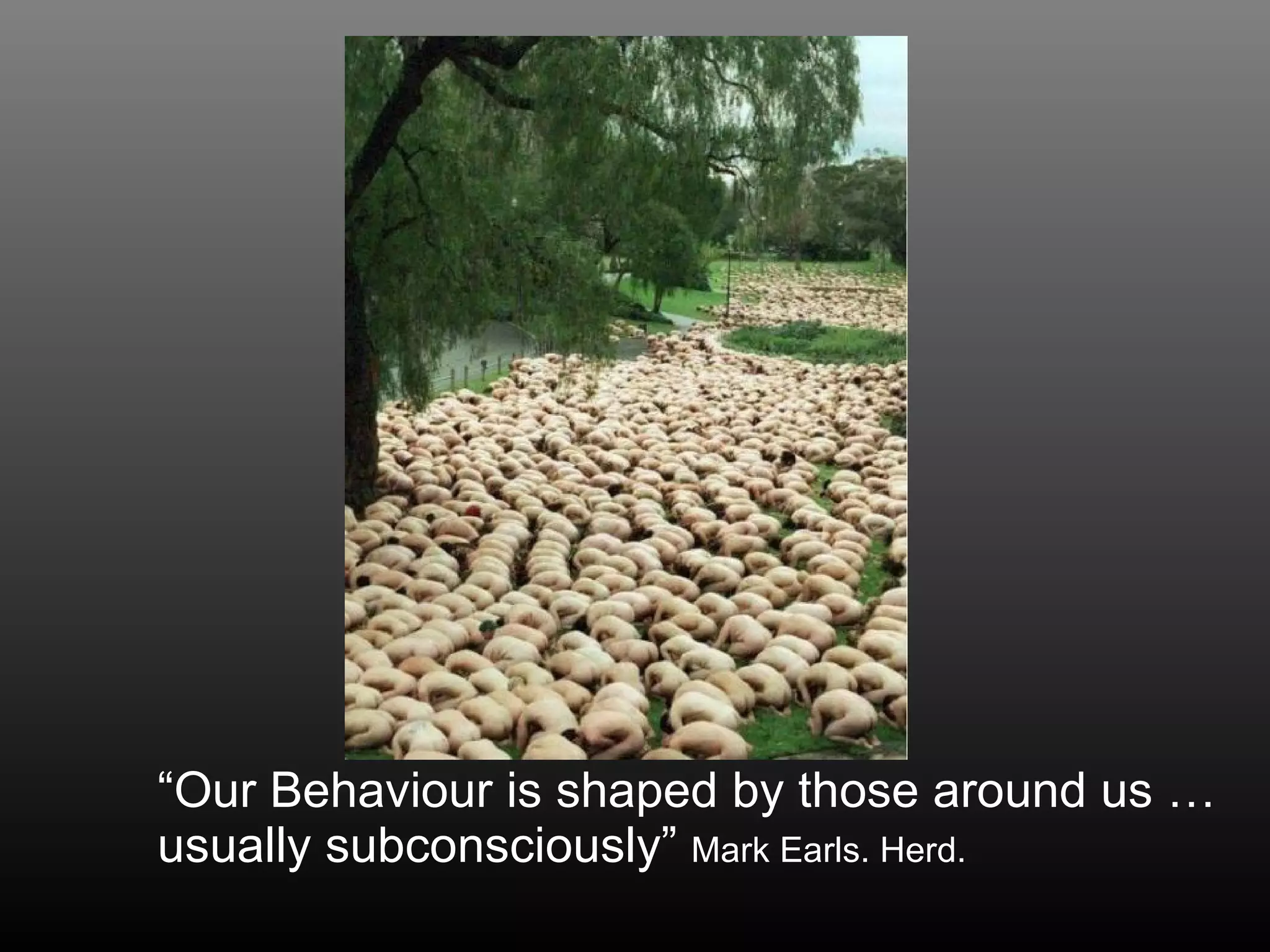 “ Our Behaviour is shaped by those around us … usually subconsciously”  Mark Earls. Herd. 