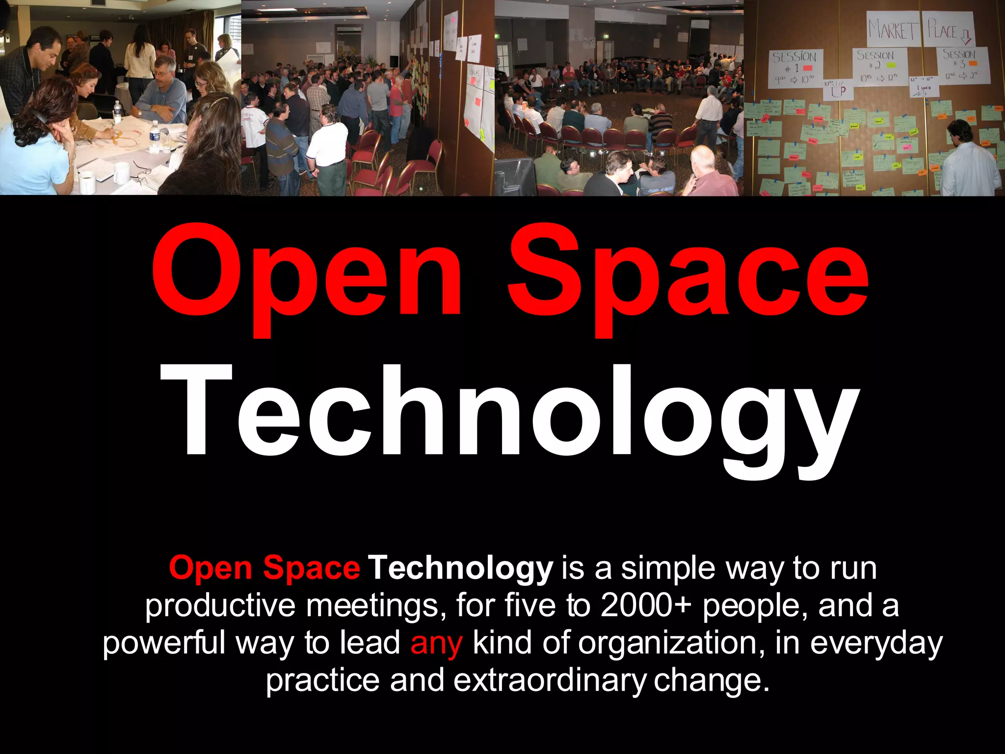 Open Space  Technology Open Space  Technology  is a simple way to run productive meetings, for five to 2000+ people, and a powerful way to lead  any  kind of organization, in everyday practice and extraordinary change.  