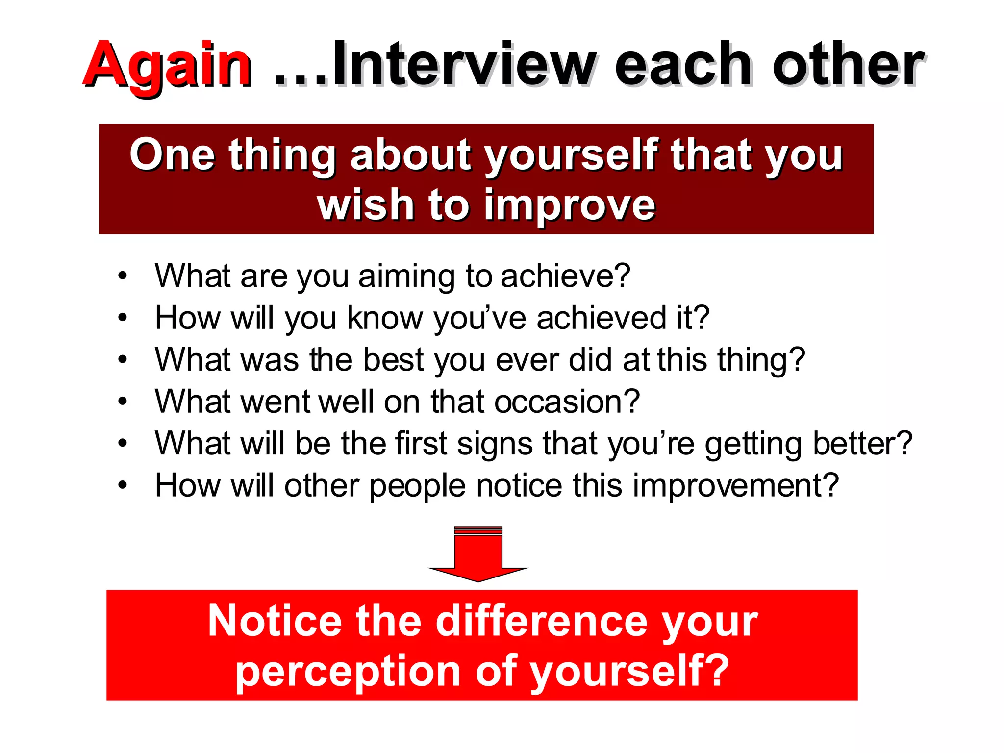 Again  …Interview each other What are you aiming to achieve? How will you know you’ve achieved it? What was the best you ever did at this thing? What went well on that occasion? What will be the first signs that you’re getting better? How will other people notice this improvement? One thing about yourself that you wish to improve Notice the difference your perception of yourself? 