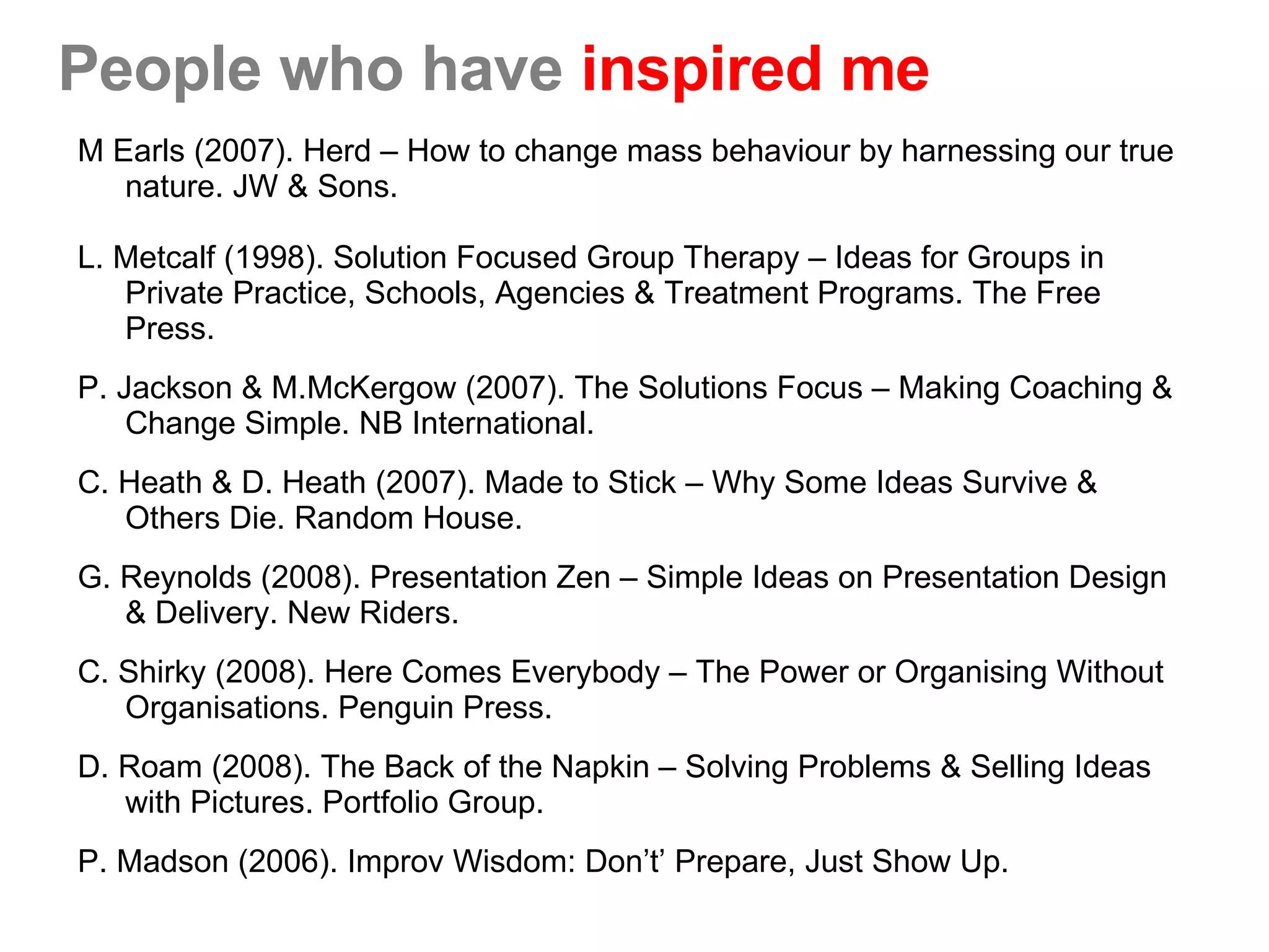 People who have  inspired me M Earls (2007). Herd – How to change mass behaviour by harnessing our true nature. JW & Sons. L. Metcalf (1998). Solution Focused Group Therapy – Ideas for Groups in Private Practice, Schools, Agencies & Treatment Programs. The Free Press.  P. Jackson & M.McKergow (2007). The Solutions Focus – Making Coaching & Change Simple. NB International.  C. Heath & D. Heath (2007). Made to Stick – Why Some Ideas Survive & Others Die. Random House.  G. Reynolds (2008). Presentation Zen – Simple Ideas on Presentation Design & Delivery. New Riders.  C. Shirky (2008). Here Comes Everybody – The Power or Organising Without Organisations. Penguin Press. D. Roam (2008). The Back of the Napkin – Solving Problems & Selling Ideas with Pictures. Portfolio Group.  P. Madson (2006). Improv Wisdom: Don’t’ Prepare, Just Show Up.  