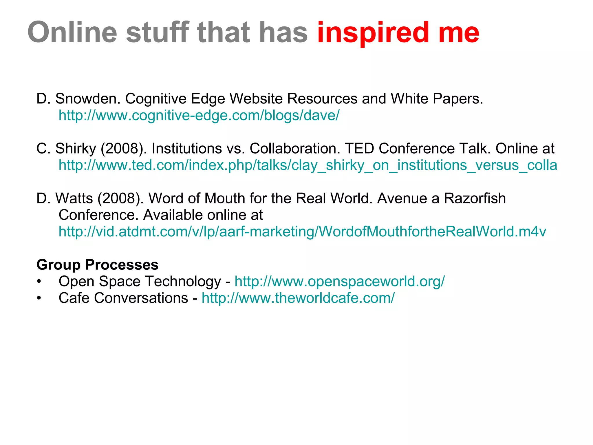 Online stuff that has  inspired me D. Snowden. Cognitive Edge Website Resources and White Papers.  http://www.cognitive-edge.com/blogs/dave/ C. Shirky (2008). Institutions vs. Collaboration. TED Conference Talk. Online at  http://www.ted.com/index.php/talks/clay_shirky_on_institutions_versus_collaboration.html D. Watts (2008). Word of Mouth for the Real World. Avenue a Razorfish Conference. Available online at  http://vid.atdmt.com/v/lp/aarf-marketing/WordofMouthfortheRealWorld.m4v Group Processes Open Space Technology -  http://www.openspaceworld.org/ Cafe Conversations -  http://www.theworldcafe.com/ 