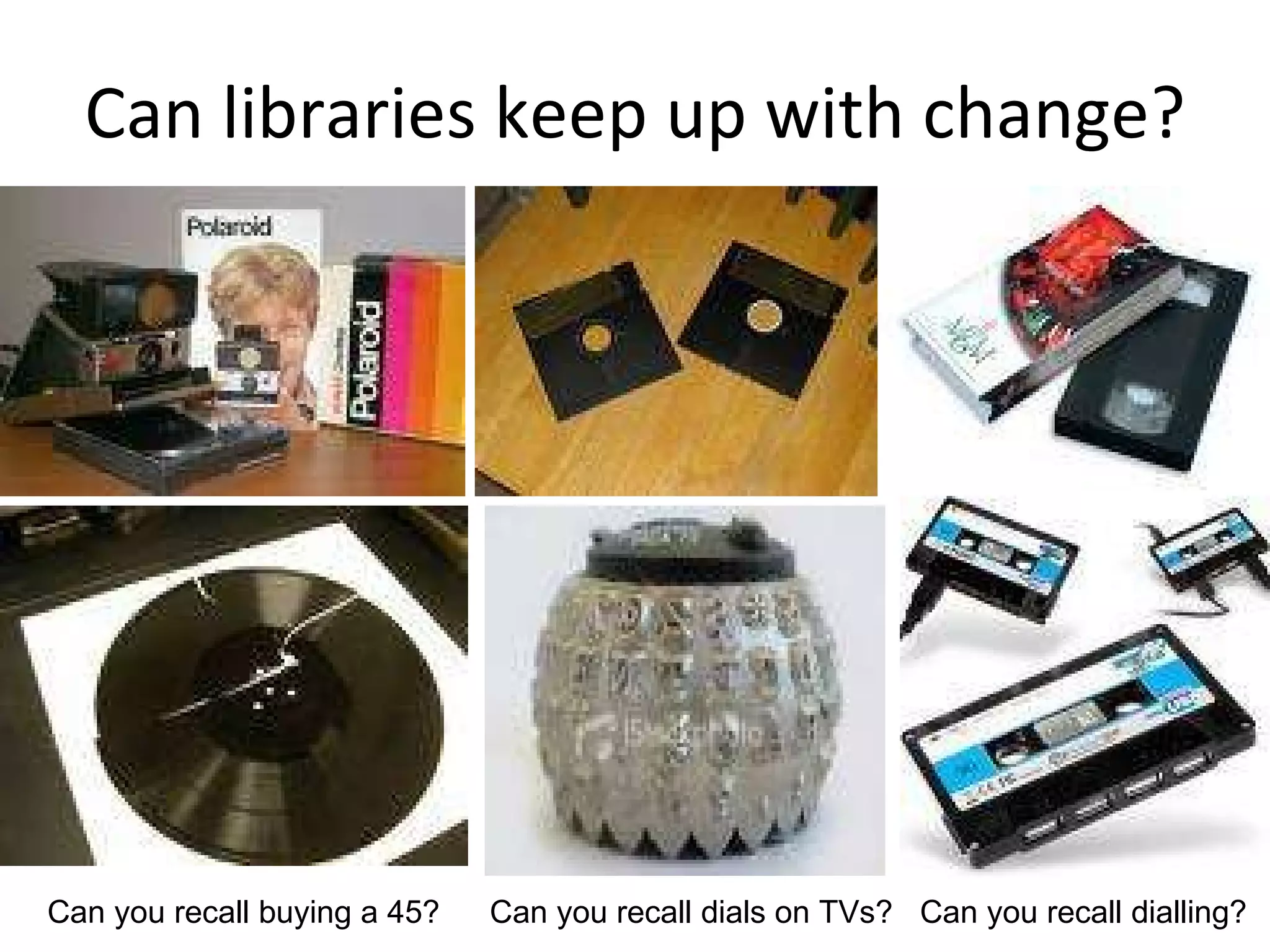 Can libraries keep up with change? Can you recall buying a 45? Can you recall dials on TVs? Can you recall dialling? 
