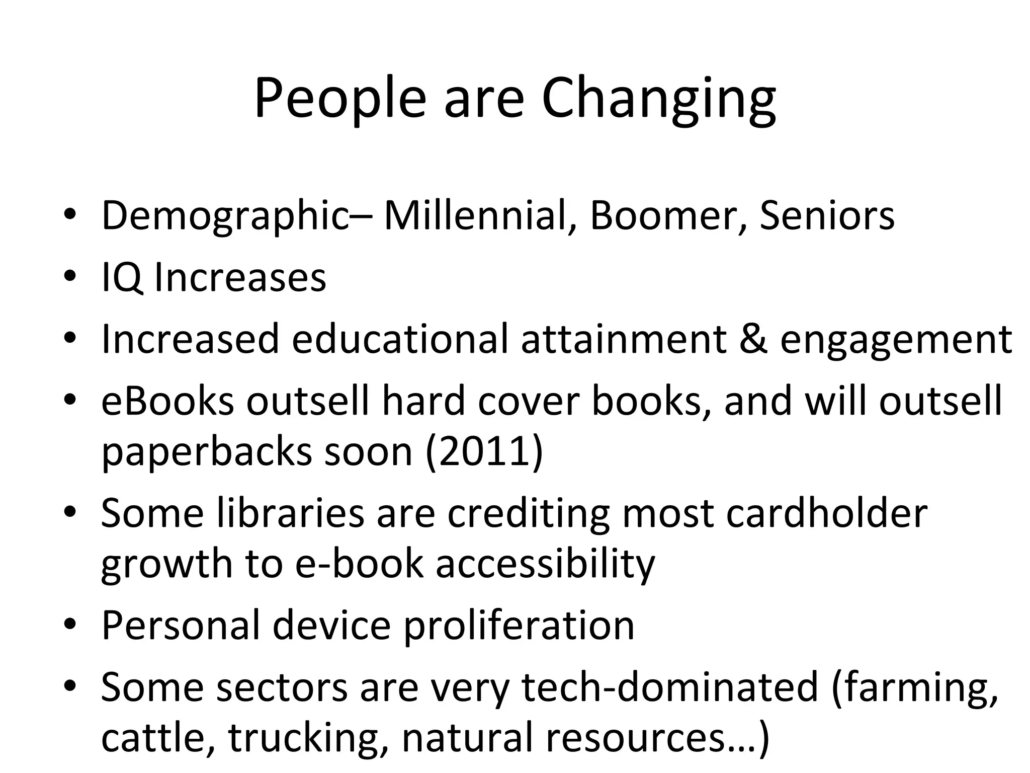 People are Changing Demographic– Millennial, Boomer, Seniors IQ Increases Increased educational attainment & engagement eBooks outsell hard cover books, and will outsell paperbacks soon (2011) Some libraries are crediting most cardholder growth to e-book accessibility Personal device proliferation Some sectors are very tech-dominated (farming, cattle, trucking, natural resources…) 