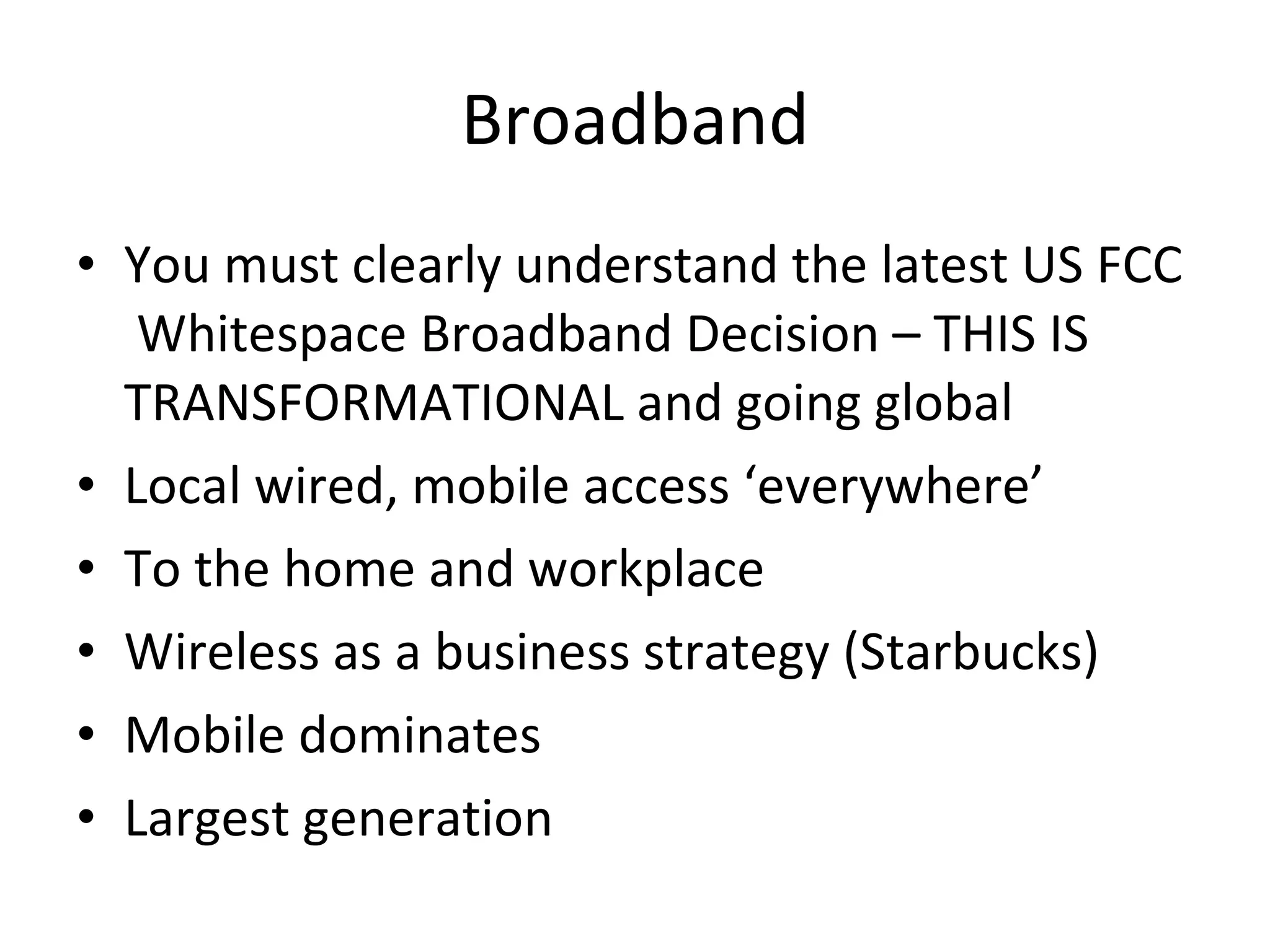 Broadband You must clearly understand the latest US FCC  Whitespace Broadband Decision – THIS IS TRANSFORMATIONAL and going global Local wired, mobile access ‘everywhere’ To the home and workplace Wireless as a business strategy (Starbucks) Mobile dominates Largest generation 