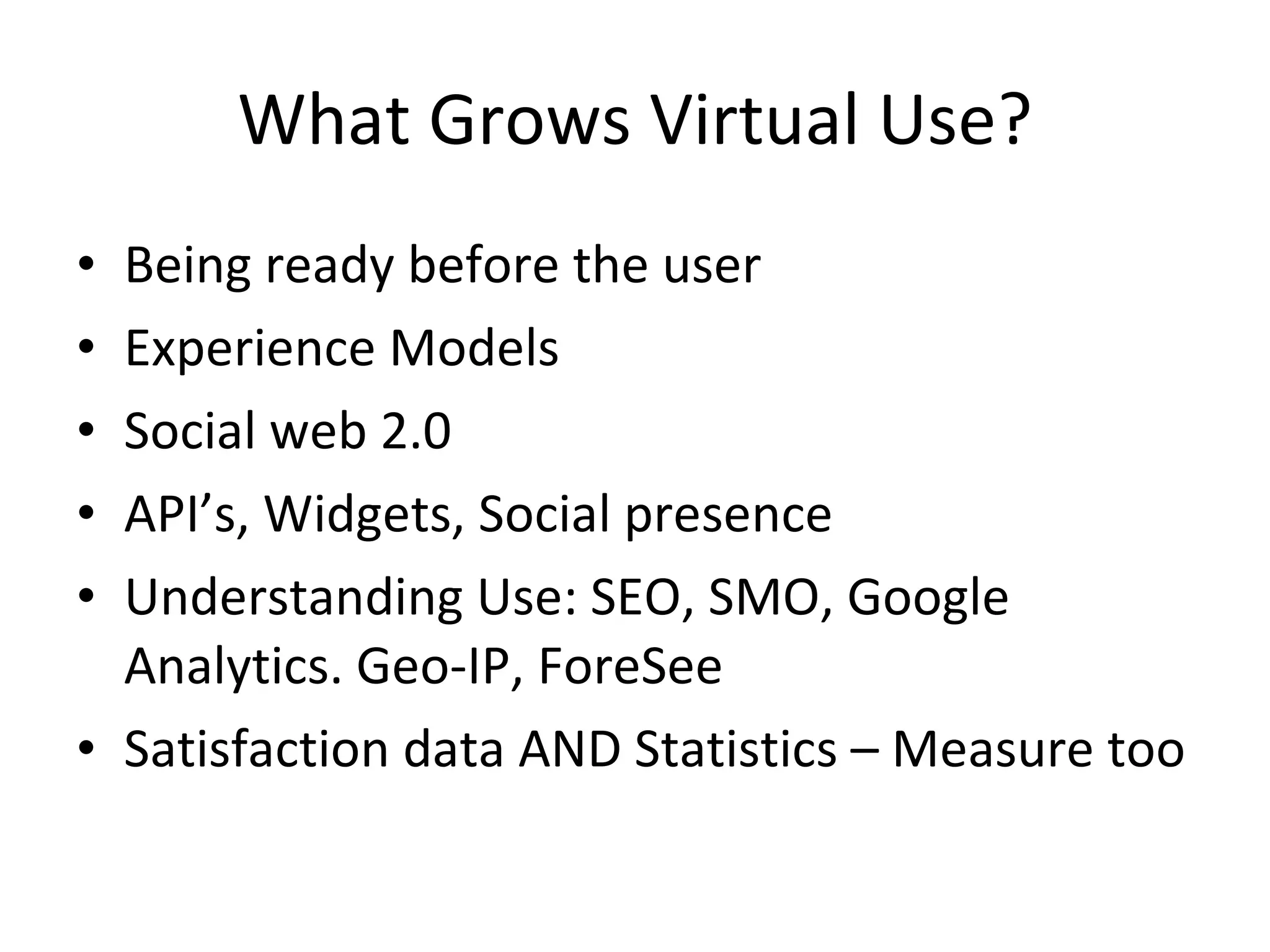 What Grows Virtual Use? Being ready before the user Experience Models Social web 2.0 API’s, Widgets, Social presence Understanding Use: SEO, SMO, Google Analytics. Geo-IP, ForeSee Satisfaction data AND Statistics – Measure too 