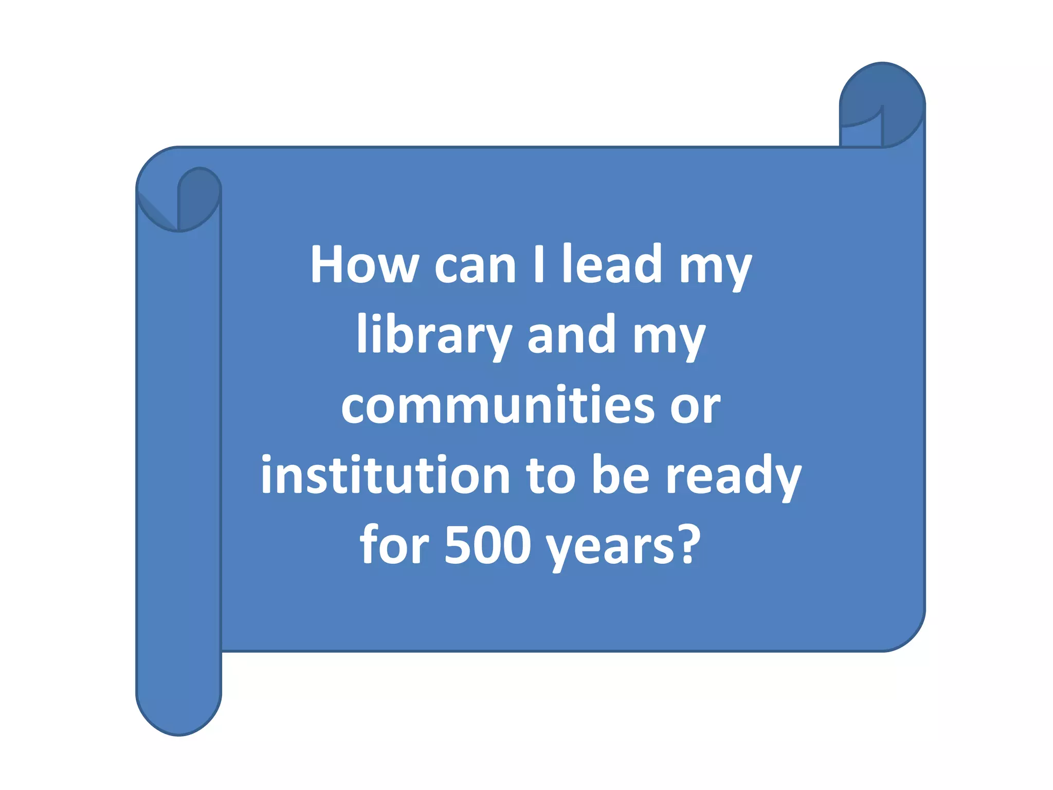 How can I lead my library and my communities or institution to be ready for 500 years? 