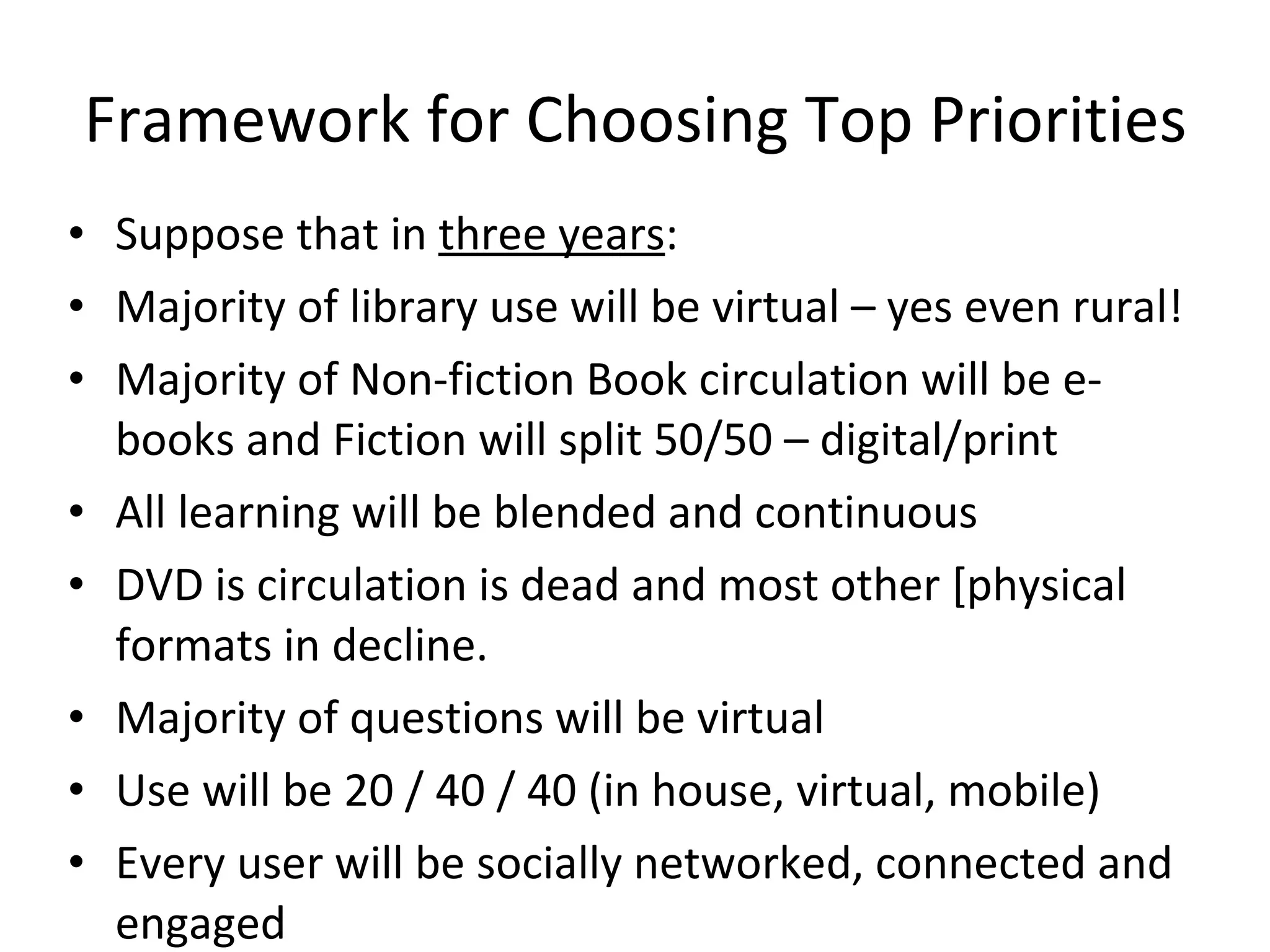 Framework for Choosing Top Priorities  Suppose that in  three years : Majority of library use will be virtual – yes even rural! Majority of Non-fiction Book circulation will be e-books and Fiction will split 50/50 – digital/print All learning will be blended and continuous DVD is circulation is dead and most other [physical formats in decline. Majority of questions will be virtual Use will be 20 / 40 / 40 (in house, virtual, mobile) Every user will be socially networked, connected and engaged 