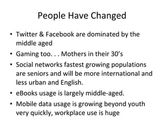 People Have Changed Twitter & Facebook are dominated by the middle aged Gaming too. . . Mothers in their 30’s Social networks fastest growing populations are seniors and will be more international and less urban and English. eBooks usage is largely middle-aged. Mobile data usage is growing beyond youth very quickly, workplace use is huge  