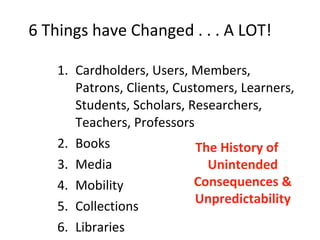 6 Things have Changed . . . A LOT!  Cardholders, Users, Members, Patrons, Clients, Customers, Learners, Students, Scholars, Researchers, Teachers, Professors Books Media Mobility Collections Libraries The History of Unintended Consequences & Unpredictability 